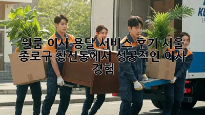 원룸 이사, 용달 서비스 후기: 서울 종로구 창신동에서 성공적인 이사 경험